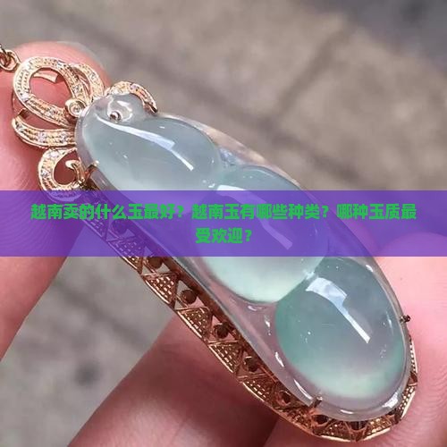 越南卖的什么玉最好？越南玉有哪些种类？哪种玉质最受欢迎？