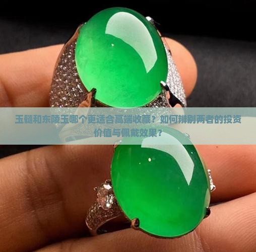 玉髓和东陵玉哪个更适合高端收藏？如何辨别两者的投资价值与佩戴效果？
