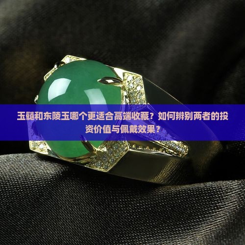 玉髓和东陵玉哪个更适合高端收藏？如何辨别两者的投资价值与佩戴效果？