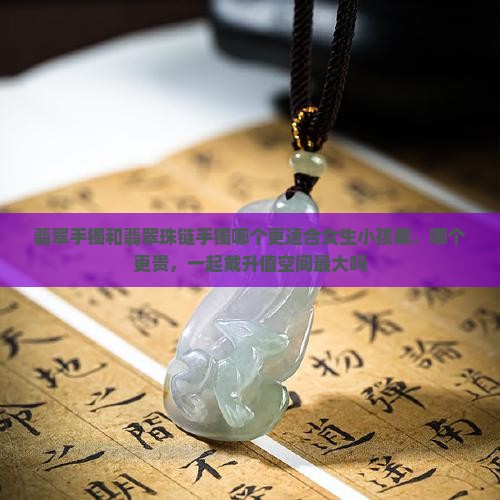 翡翠手镯和翡翠珠链手镯哪个更适合女生小孩戴，哪个更贵，一起戴升值空间最大吗