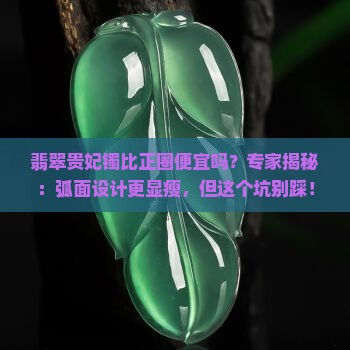 翡翠贵妃镯比正圈便宜吗？专家揭秘：弧面设计更显瘦，但这个坑别踩！