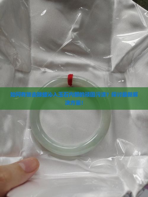 如何有效去除蜡沁入玉石内部的顽固污渍？探讨最新解决方案！