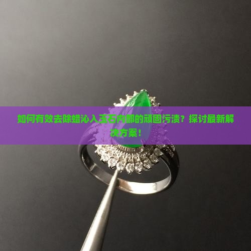 如何有效去除蜡沁入玉石内部的顽固污渍？探讨最新解决方案！