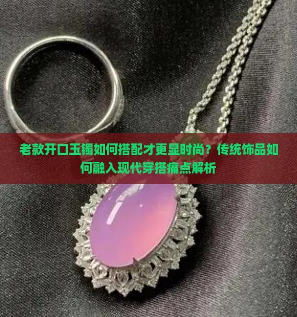 老款开口玉镯如何搭配才更显时尚？传统饰品如何融入现代穿搭痛点解析