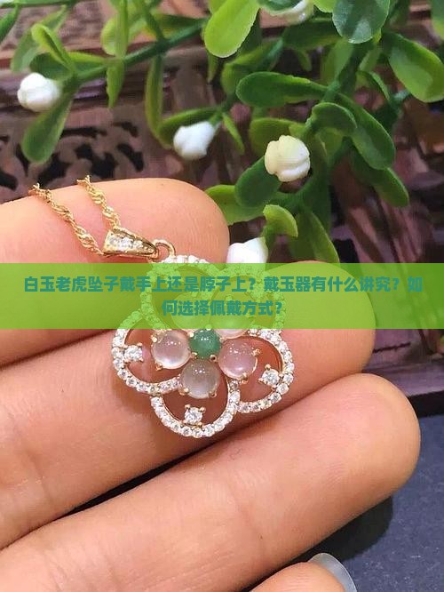 白玉老虎坠子戴手上还是脖子上？戴玉器有什么讲究？如何选择佩戴方式？