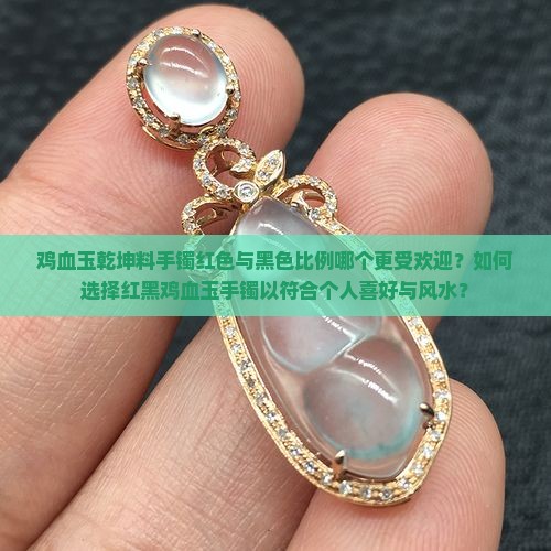 鸡血玉乾坤料手镯红色与黑色比例哪个更受欢迎？如何选择红黑鸡血玉手镯以符合个人喜好与风水？