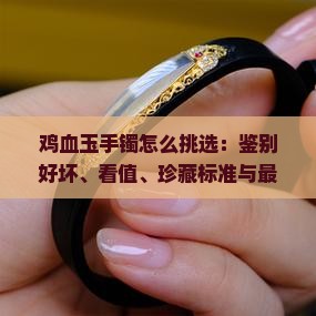 鸡血玉手镯怎么挑选：鉴别好坏、看值、珍藏标准与最佳成色