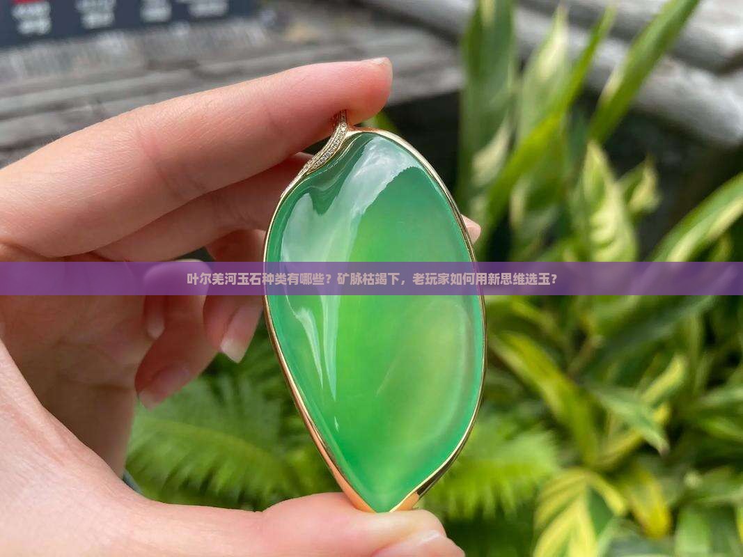 叶尔羌河玉石种类有哪些？矿脉枯竭下，老玩家如何用新思维选玉？