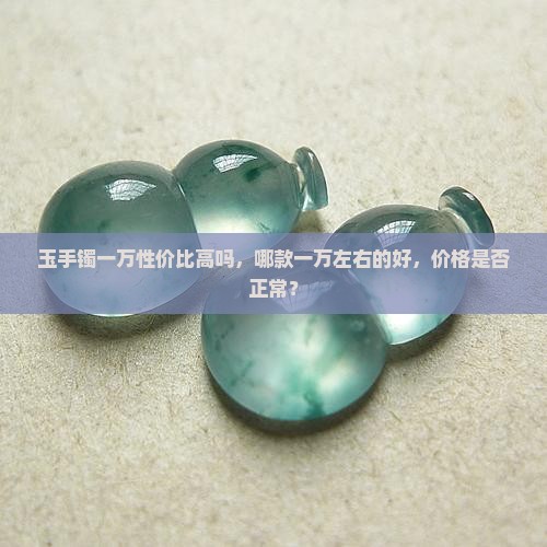 玉手镯一万性价比高吗，哪款一万左右的好，价格是否正常？