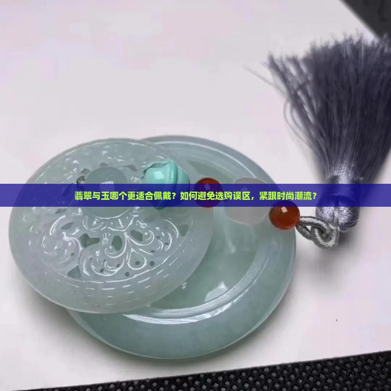 翡翠与玉哪个更适合佩戴？如何避免选购误区，紧跟时尚潮流？