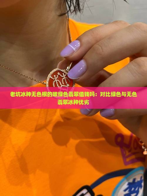 老坑冰种无色根的嫩绿色翡翠值钱吗：对比绿色与无色翡翠冰种优劣