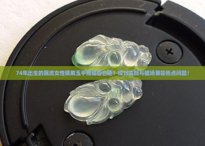 74年出生的属虎女性佩戴玉手镯是否合适？探讨养颜与磁场兼容热点问题！