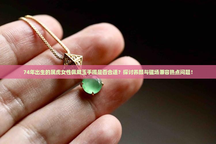 74年出生的属虎女性佩戴玉手镯是否合适？探讨养颜与磁场兼容热点问题！