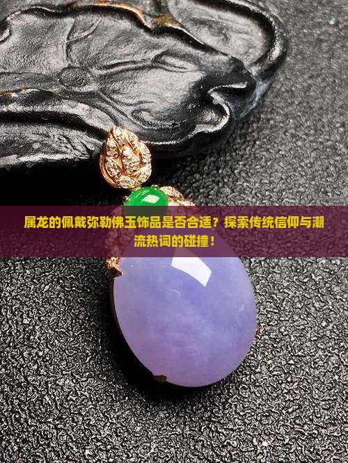 属龙的佩戴弥勒佛玉饰品是否合适？探索传统信仰与潮流热词的碰撞！