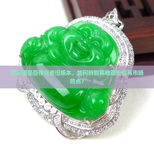 贵妃镯是否存在老旧版本，如何辨别其收藏价值与市场热点？