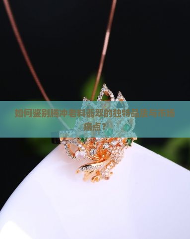 如何鉴别腾冲老料翡翠的独特品质与市场痛点？
