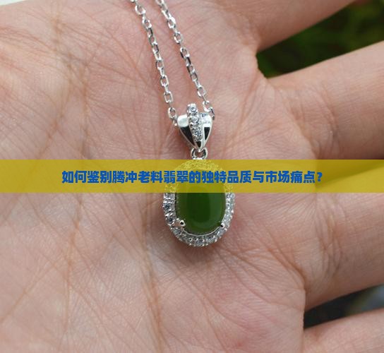 如何鉴别腾冲老料翡翠的独特品质与市场痛点？