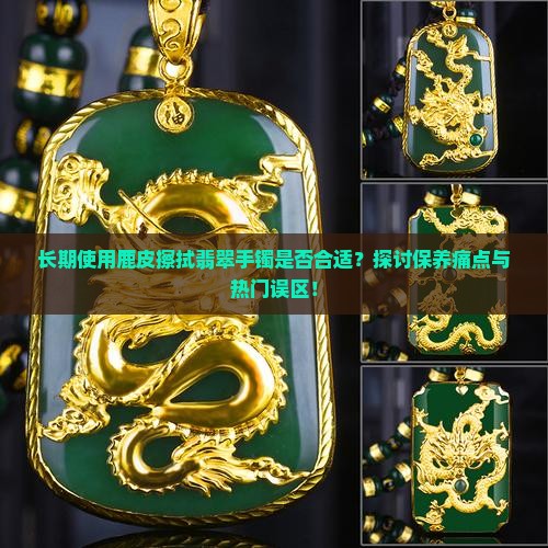 长期使用鹿皮擦拭翡翠手镯是否合适？探讨保养痛点与热门误区！