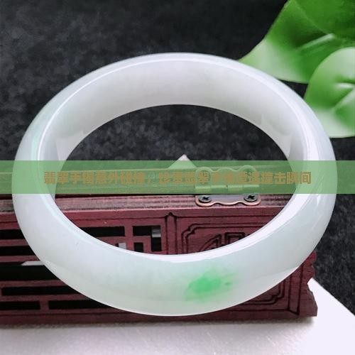 翡翠手镯意外碰撞，珍贵翡翠手镯遭遇撞击瞬间