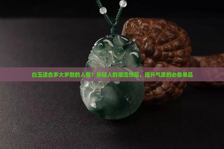 白玉适合多大岁数的人戴？年轻人的潮流饰品，提升气质的必备单品