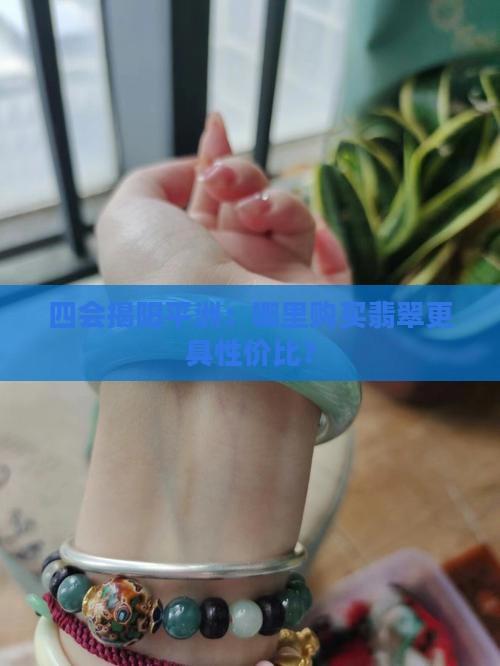 四会揭阳平洲：哪里购买翡翠更具性价比？