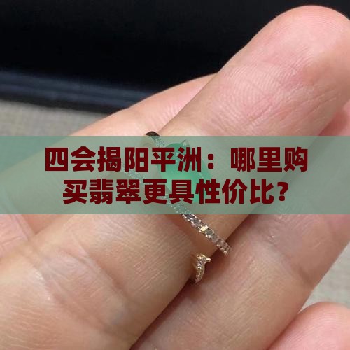 四会揭阳平洲：哪里购买翡翠更具性价比？
