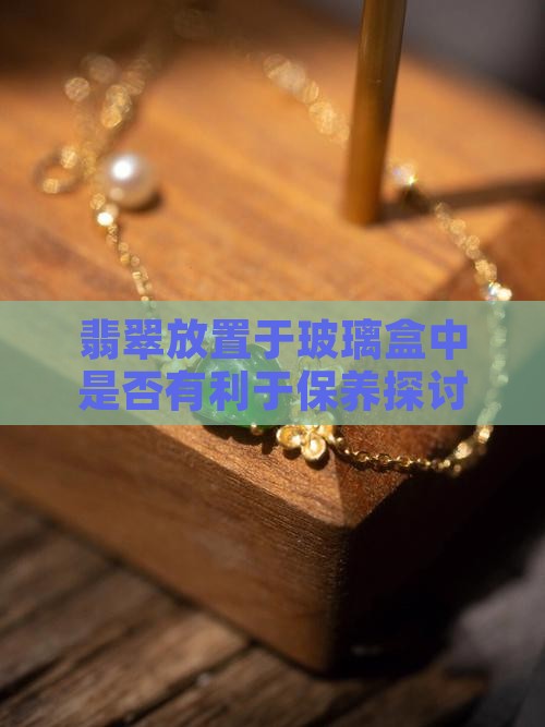 翡翠放置于玻璃盒中是否有利于保养探讨