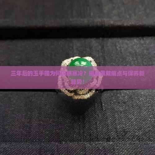 三年后的玉手镯为何仍感寒冷？揭秘佩戴痛点与保养新趋势！