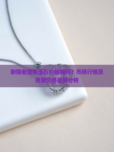 新疆老塔青玉石价格如何？市场行情及克重价格差异分析