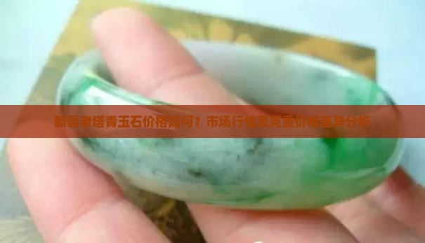 新疆老塔青玉石价格如何？市场行情及克重价格差异分析