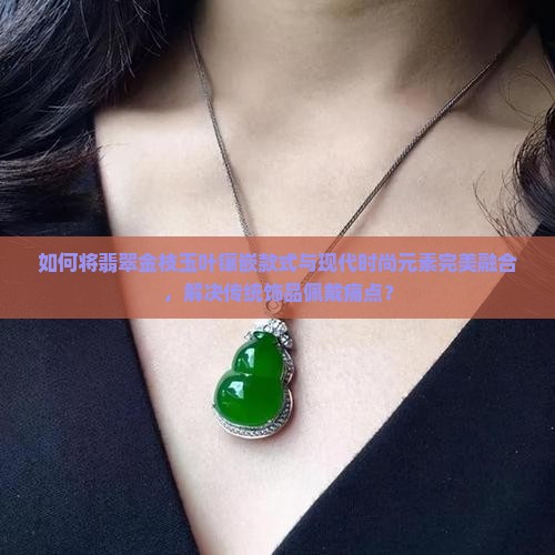 如何将翡翠金枝玉叶镶嵌款式与现代时尚元素完美融合，解决传统饰品佩戴痛点？