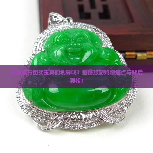 云南旅行团买玉真的划算吗？揭秘旅游购物痛点与背后真相！