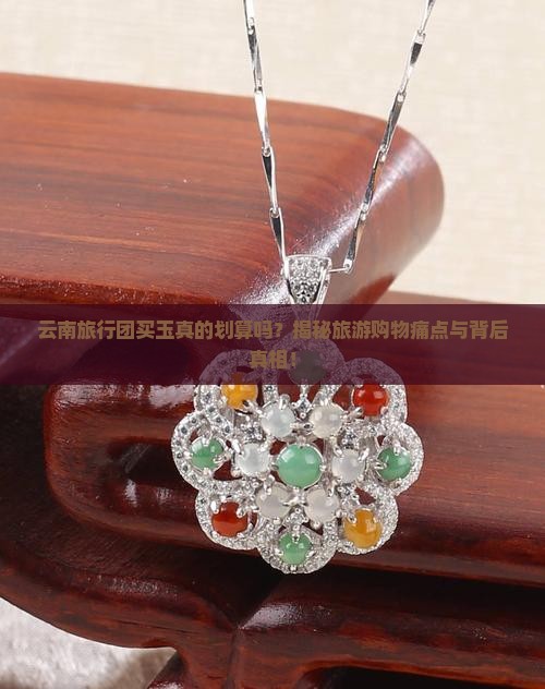 云南旅行团买玉真的划算吗？揭秘旅游购物痛点与背后真相！