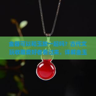 金器可以和玉放一起吗？古代文玩收藏爱好者看过来，详解金玉搭配那些事