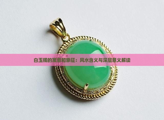 白玉镯的寓意和象征：风水含义与深层意义解读