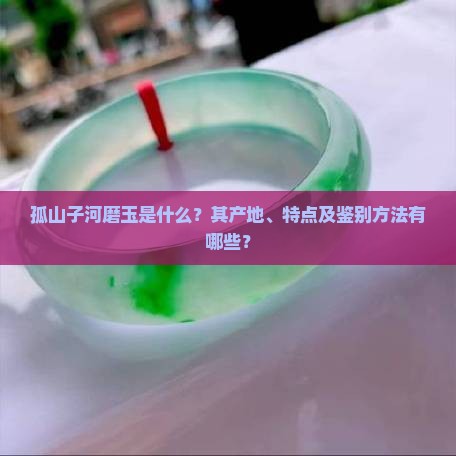 孤山子河磨玉是什么？其产地、特点及鉴别方法有哪些？