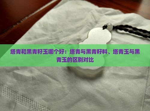 塔青和黑青籽玉哪个好：塔青与黑青籽料、塔青玉与黑青玉的区别对比