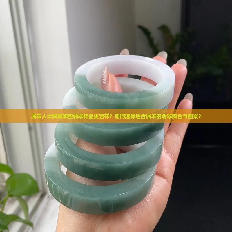 属羊人士佩戴哪些翡翠饰品更吉祥？如何选择适合属羊的翡翠颜色与图案？