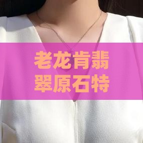 老龙肯翡翠原石特点及龙石矿皮革种类概述