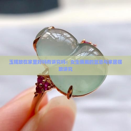 玉镯放在家里好吗有讲究吗：女生佩戴的宜忌与家居摆放讲究