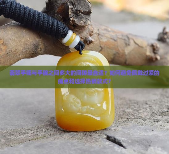 翡翠手镯与手腕之间多大的间隙最合适？如何避免佩戴过紧的痛点和选择热销款式？