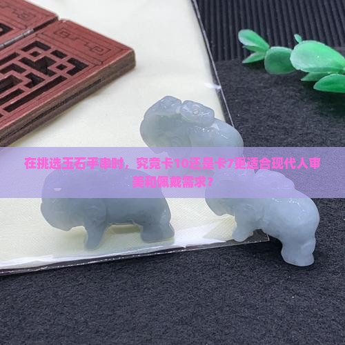 在挑选玉石手串时，究竟卡10还是卡7更适合现代人审美和佩戴需求？
