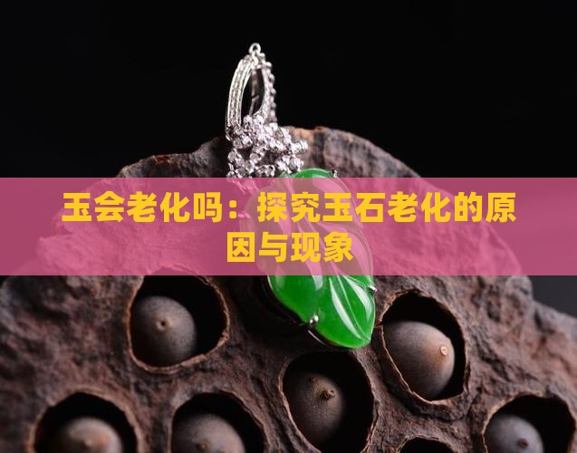 玉会老化吗：探究玉石老化的原因与现象
