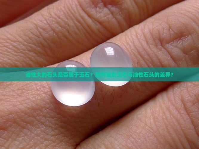 油性大的石头是否属于玉石？如何鉴别玉石与油性石头的差异？