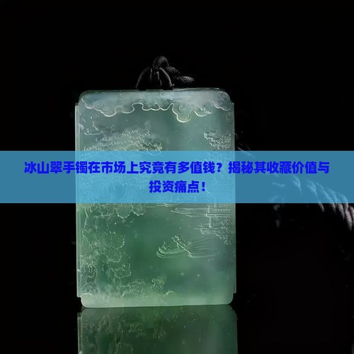 冰山翠手镯在市场上究竟有多值钱？揭秘其收藏价值与投资痛点！
