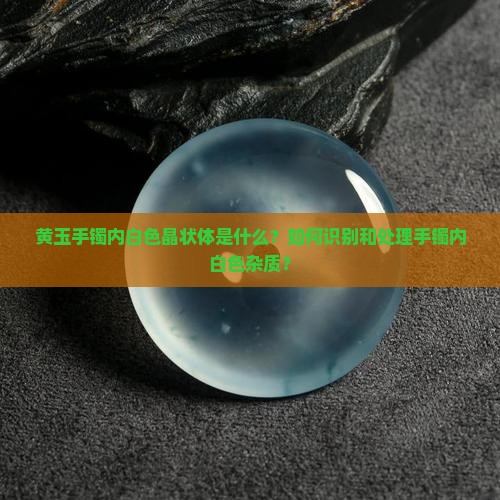 黄玉手镯内白色晶状体是什么？如何识别和处理手镯内白色杂质？