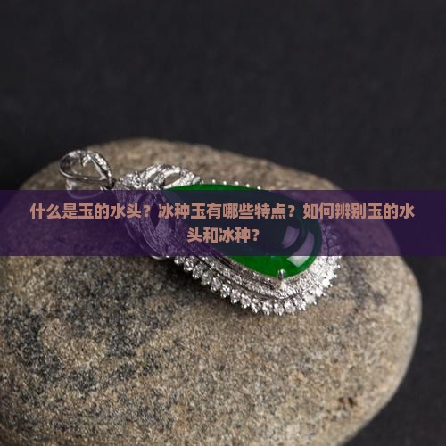 什么是玉的水头？冰种玉有哪些特点？如何辨别玉的水头和冰种？