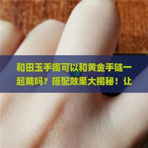 和田玉手镯可以和黄金手链一起戴吗