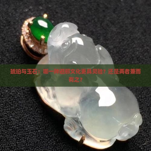 琥珀与玉石：哪一种避邪文化更具灵验？还是两者兼而有之？