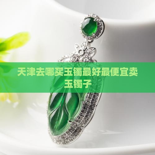 天津去哪买玉镯最好最便宜卖玉镯子